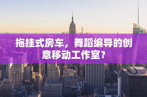 拖挂式房车，舞蹈编导的创意移动工作室？