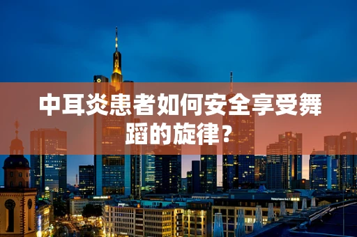 中耳炎患者如何安全享受舞蹈的旋律？