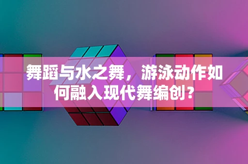 舞蹈与水之舞，游泳动作如何融入现代舞编创？