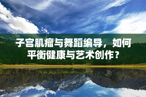 子宫肌瘤与舞蹈编导，如何平衡健康与艺术创作？