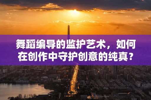 舞蹈编导的监护艺术，如何在创作中守护创意的纯真？