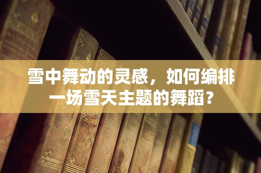 雪中舞动的灵感，如何编排一场雪天主题的舞蹈？