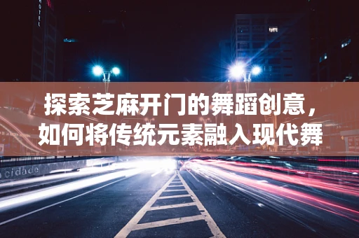 探索芝麻开门的舞蹈创意，如何将传统元素融入现代舞蹈编排？