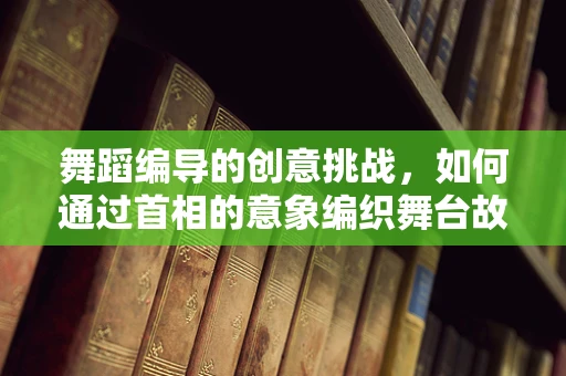 舞蹈编导的创意挑战，如何通过首相的意象编织舞台故事？