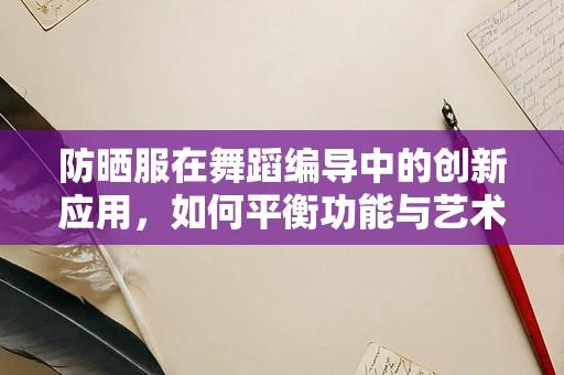 防晒服在舞蹈编导中的创新应用，如何平衡功能与艺术表达？