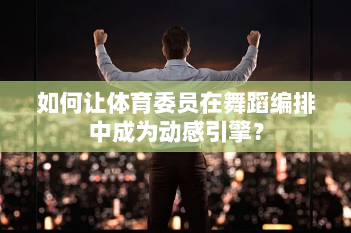 如何让体育委员在舞蹈编排中成为动感引擎？