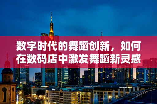 数字时代的舞蹈创新，如何在数码店中激发舞蹈新灵感？