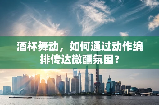 酒杯舞动，如何通过动作编排传达微醺氛围？