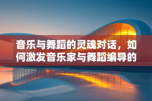 音乐与舞蹈的灵魂对话，如何激发音乐家与舞蹈编导的创意火花？