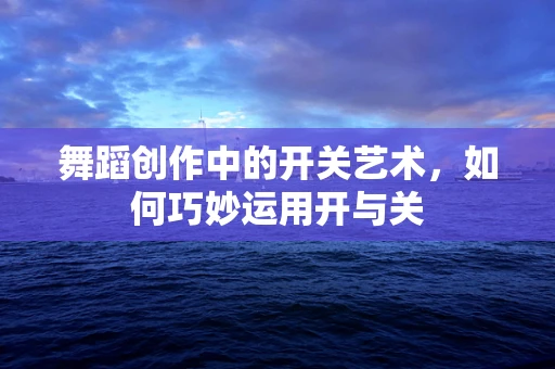舞蹈创作中的开关艺术，如何巧妙运用开与关