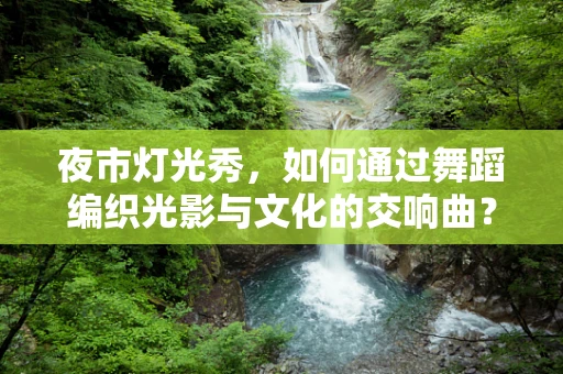夜市灯光秀，如何通过舞蹈编织光影与文化的交响曲？