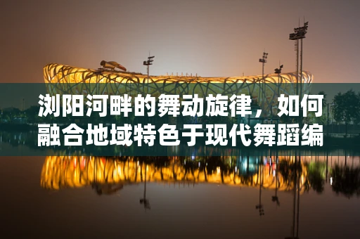 浏阳河畔的舞动旋律，如何融合地域特色于现代舞蹈编创中？