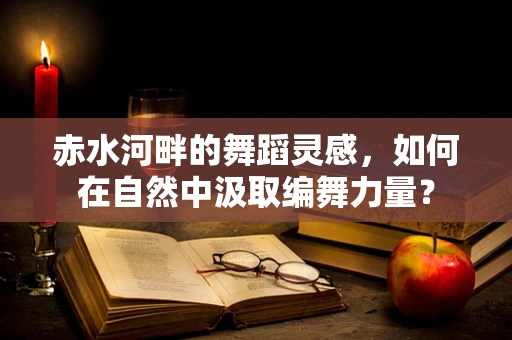 赤水河畔的舞蹈灵感，如何在自然中汲取编舞力量？