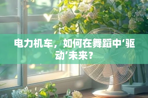 电力机车，如何在舞蹈中‘驱动’未来？