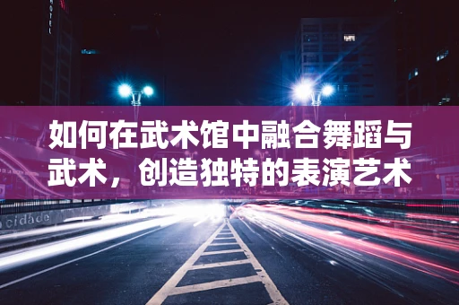 如何在武术馆中融合舞蹈与武术，创造独特的表演艺术？