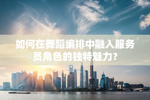 如何在舞蹈编排中融入服务员角色的独特魅力？