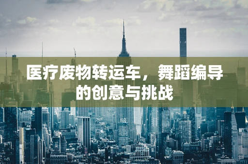 医疗废物转运车，舞蹈编导的创意与挑战