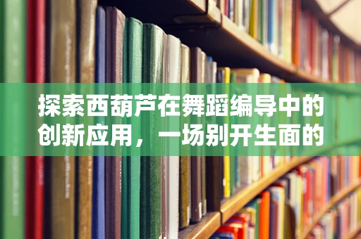探索西葫芦在舞蹈编导中的创新应用，一场别开生面的瓜园舞会
