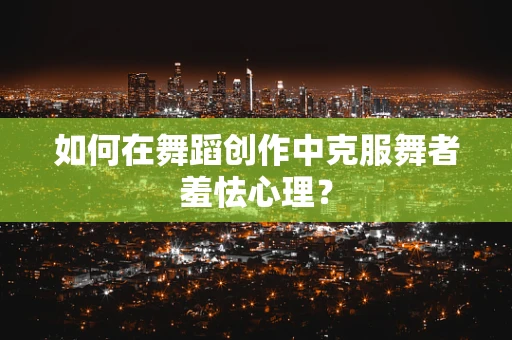 如何在舞蹈创作中克服舞者羞怯心理？