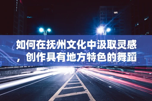 如何在抚州文化中汲取灵感，创作具有地方特色的舞蹈作品？