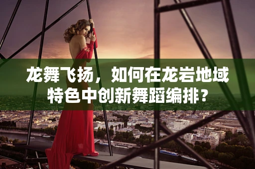 龙舞飞扬，如何在龙岩地域特色中创新舞蹈编排？