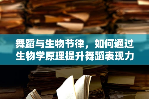 舞蹈与生物节律，如何通过生物学原理提升舞蹈表现力？