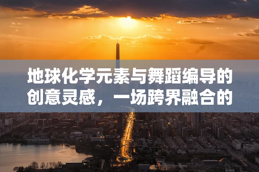地球化学元素与舞蹈编导的创意灵感，一场跨界融合的探索