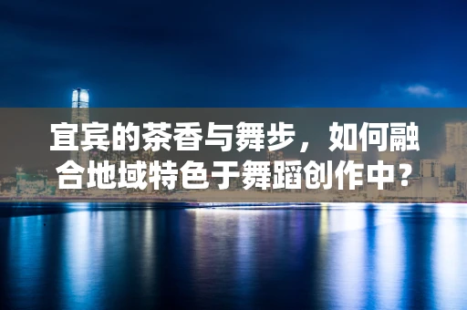 宜宾的茶香与舞步，如何融合地域特色于舞蹈创作中？