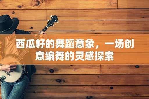 西瓜籽的舞蹈意象，一场创意编舞的灵感探索