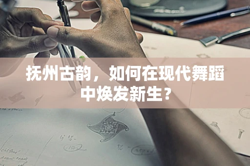 抚州古韵，如何在现代舞蹈中焕发新生？
