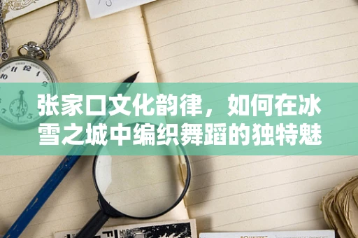 张家口文化韵律，如何在冰雪之城中编织舞蹈的独特魅力？