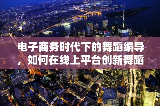 电子商务时代下的舞蹈编导，如何在线上平台创新舞蹈体验？