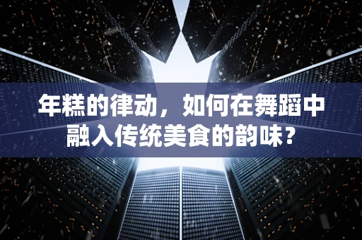 年糕的律动，如何在舞蹈中融入传统美食的韵味？