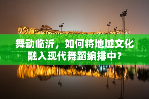 舞动临沂，如何将地域文化融入现代舞蹈编排中？