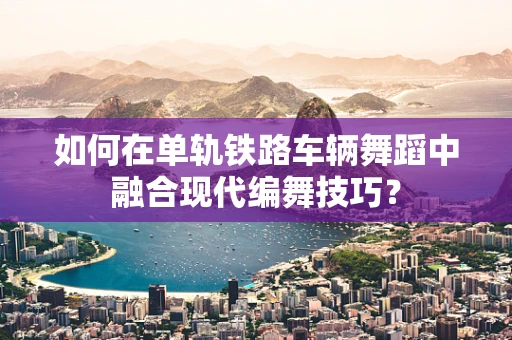 如何在单轨铁路车辆舞蹈中融合现代编舞技巧？