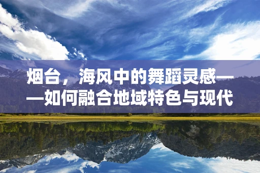 烟台，海风中的舞蹈灵感——如何融合地域特色与现代舞蹈？
