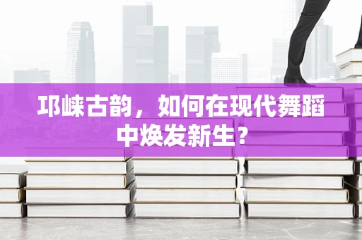 邛崃古韵，如何在现代舞蹈中焕发新生？