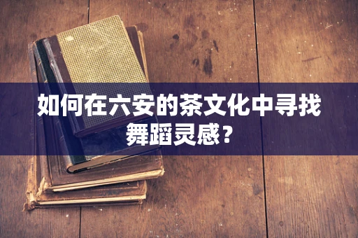 如何在六安的茶文化中寻找舞蹈灵感？