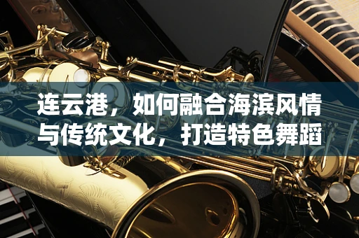 连云港，如何融合海滨风情与传统文化，打造特色舞蹈作品？