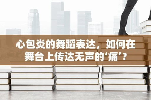 心包炎的舞蹈表达，如何在舞台上传达无声的‘痛’？