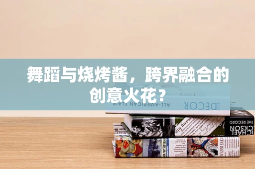舞蹈与烧烤酱，跨界融合的创意火花？
