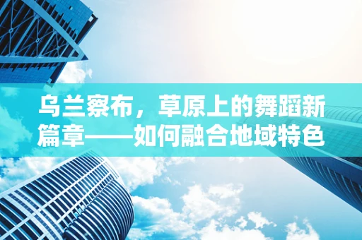 乌兰察布，草原上的舞蹈新篇章——如何融合地域特色与现代舞蹈？