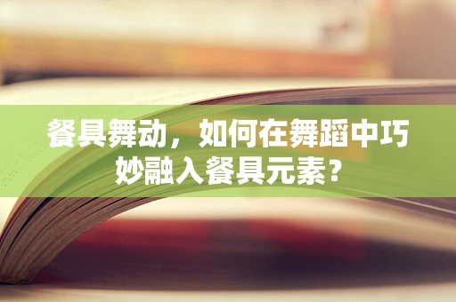 餐具舞动，如何在舞蹈中巧妙融入餐具元素？