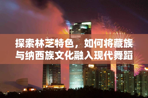 探索林芝特色，如何将藏族与纳西族文化融入现代舞蹈编导中？