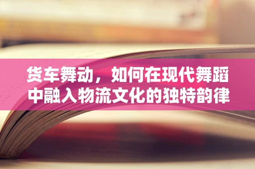 货车舞动，如何在现代舞蹈中融入物流文化的独特韵律？