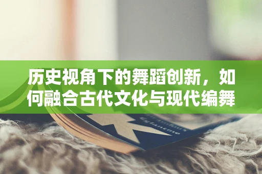 历史视角下的舞蹈创新，如何融合古代文化与现代编舞？