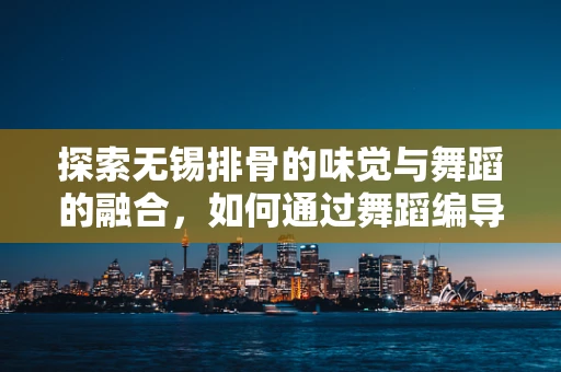 探索无锡排骨的味觉与舞蹈的融合，如何通过舞蹈编导的视角，让美食成为舞台上的灵魂？