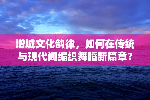 增城文化韵律，如何在传统与现代间编织舞蹈新篇章？