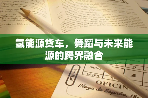 氢能源货车，舞蹈与未来能源的跨界融合