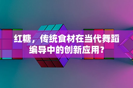 红糖，传统食材在当代舞蹈编导中的创新应用？